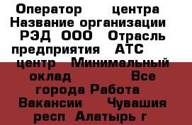 Оператор Call-центра › Название организации ­ РЭД, ООО › Отрасль предприятия ­ АТС, call-центр › Минимальный оклад ­ 45 000 - Все города Работа » Вакансии   . Чувашия респ.,Алатырь г.